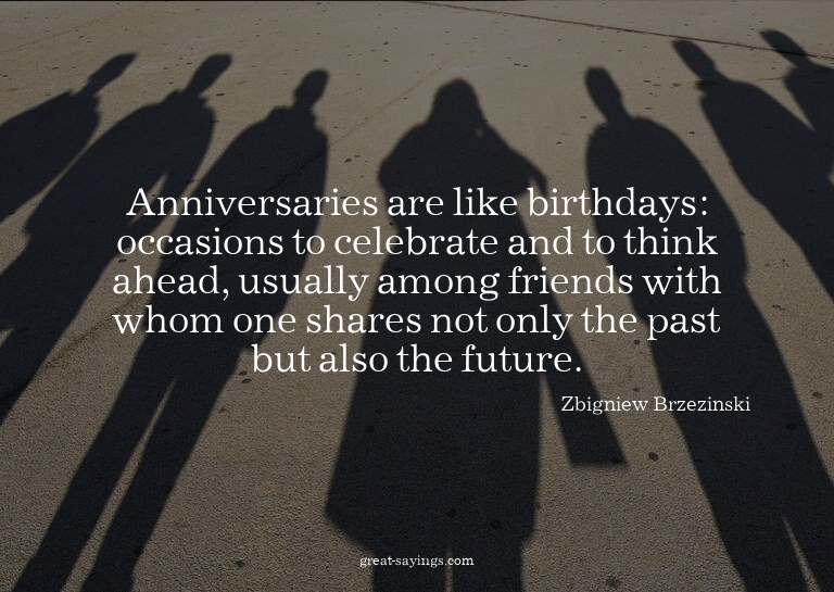 Anniversaries are like birthdays: occasions to celebrat