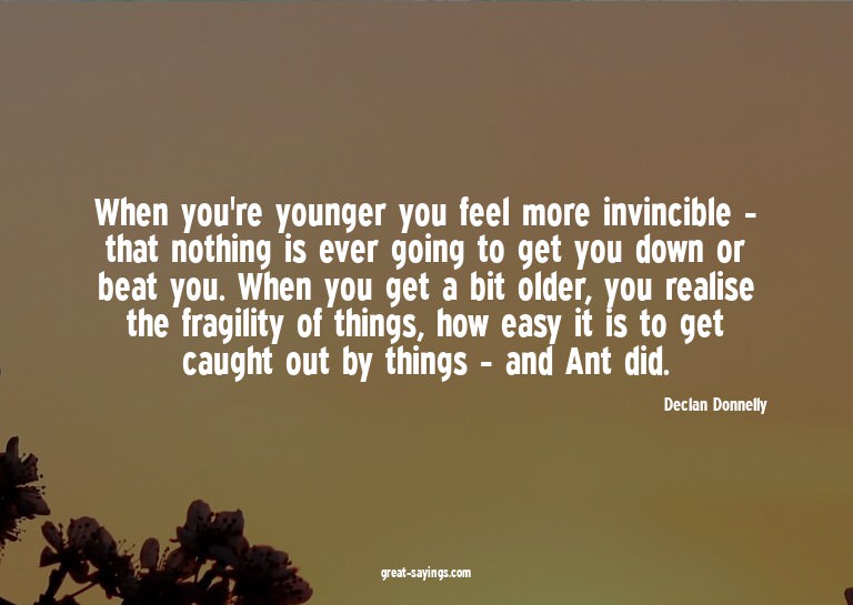 When you're younger you feel more invincible - that not