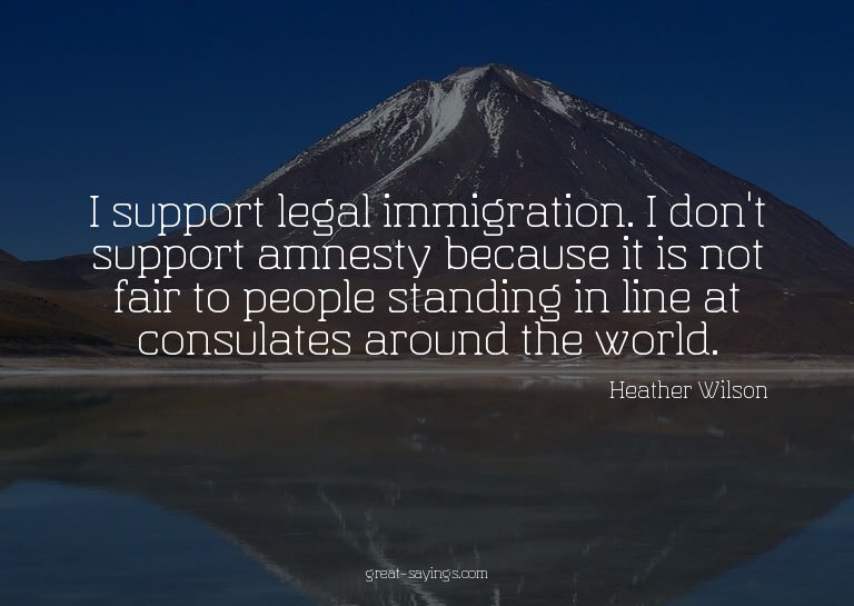 I support legal immigration. I don't support amnesty be
