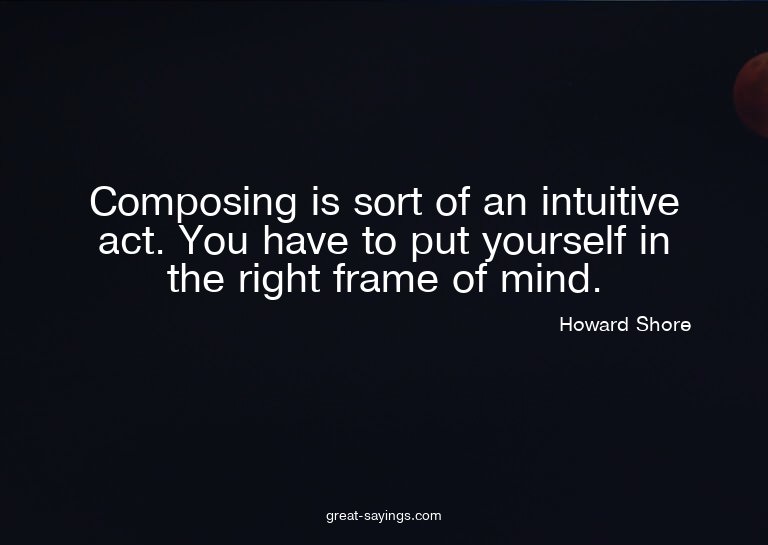 Composing is sort of an intuitive act. You have to put