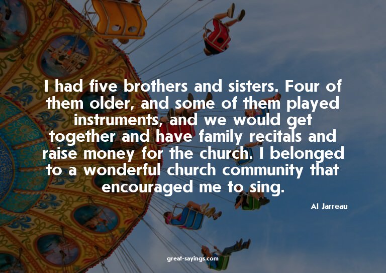 I had five brothers and sisters. Four of them older, an