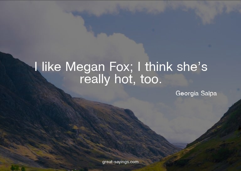 I like Megan Fox; I think she's really hot, too.

