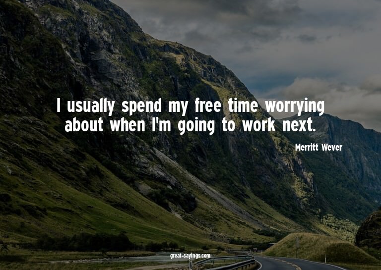 I usually spend my free time worrying about when I'm go