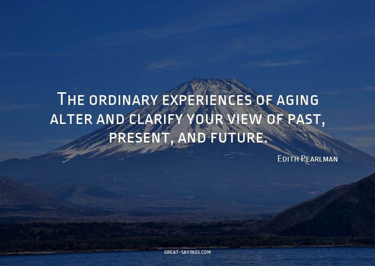The ordinary experiences of aging alter and clarify you