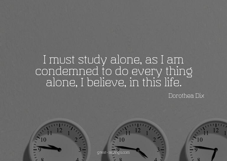 I must study alone, as I am condemned to do every thing