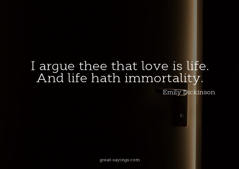 I argue thee that love is life. And life hath immortali