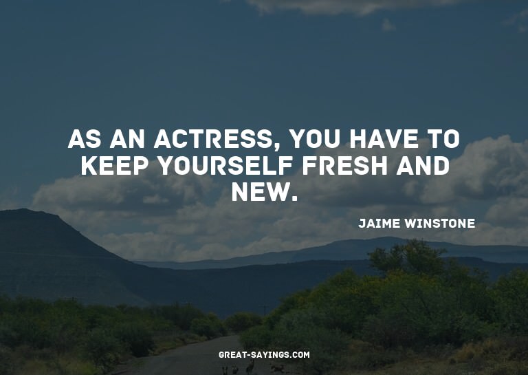 As an actress, you have to keep yourself fresh and new.