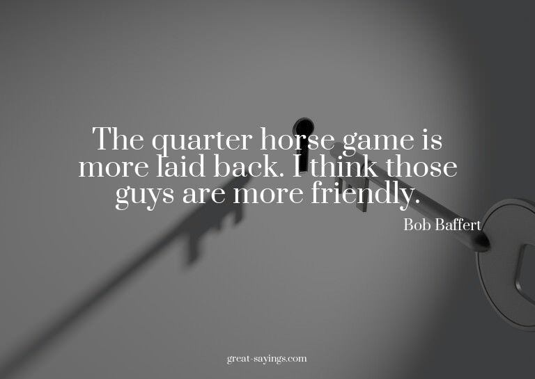 The quarter horse game is more laid back. I think those