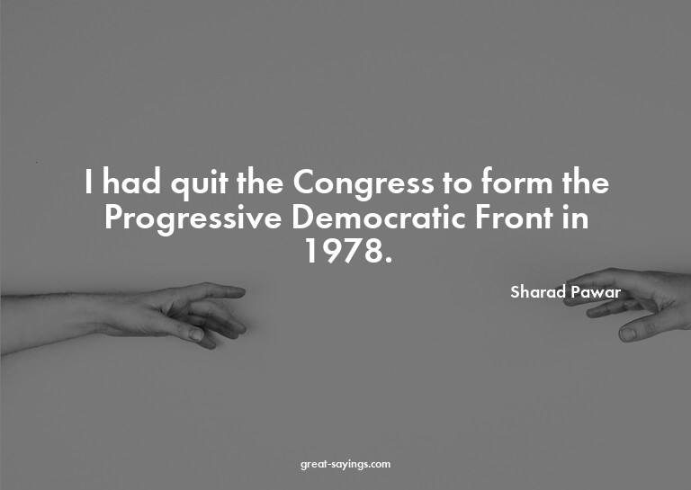 I had quit the Congress to form the Progressive Democra