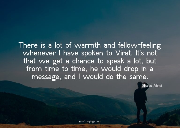 There is a lot of warmth and fellow-feeling whenever I