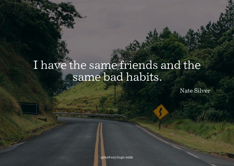I have the same friends and the same bad habits.

