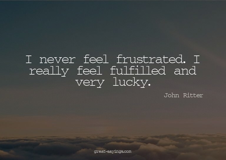 I never feel frustrated. I really feel fulfilled and ve