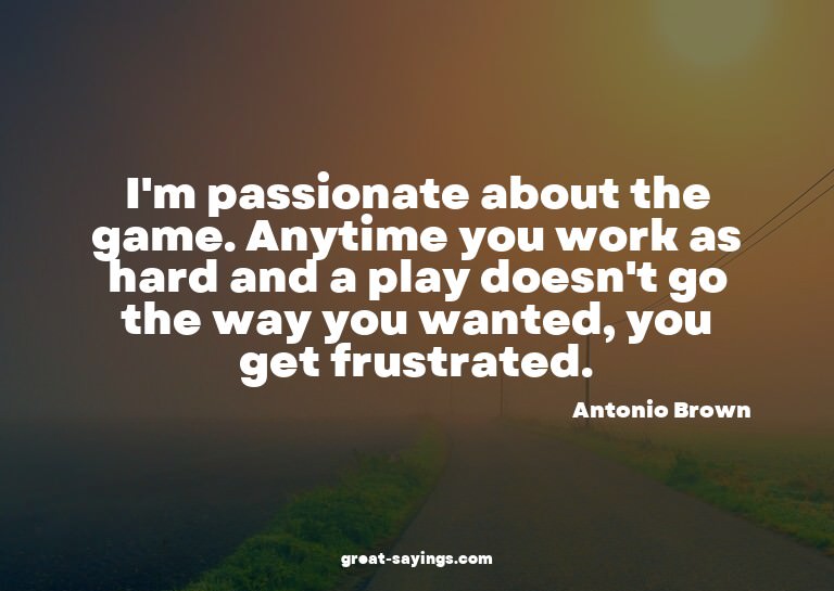 I'm passionate about the game. Anytime you work as hard