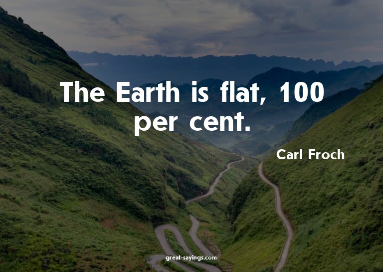 The Earth is flat, 100 per cent.

