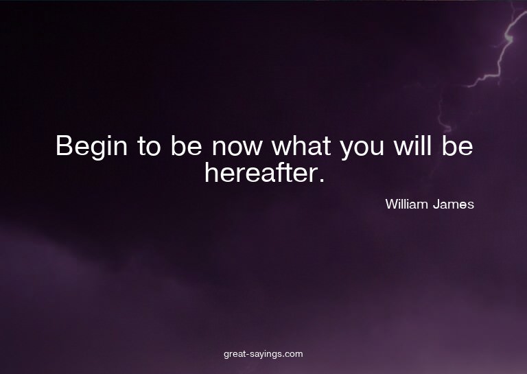 Begin to be now what you will be hereafter.

