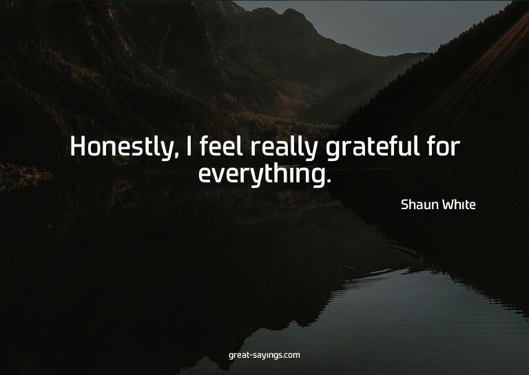 Honestly, I feel really grateful for everything.

