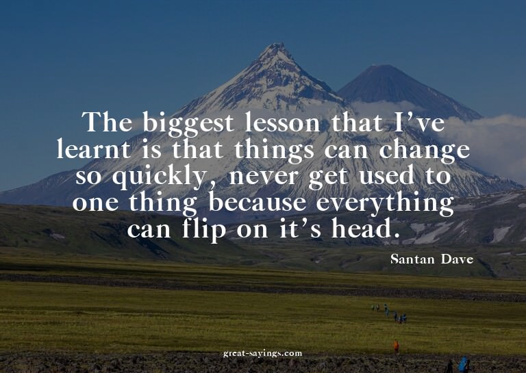 The biggest lesson that I've learnt is that things can