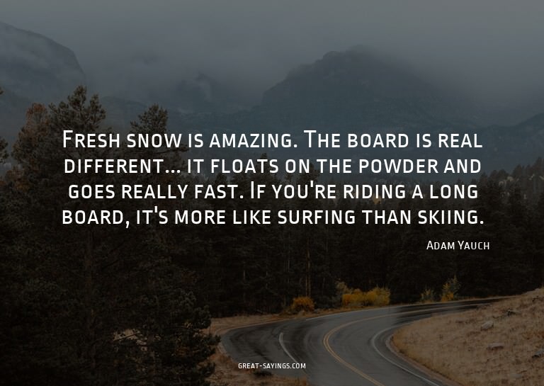 Fresh snow is amazing. The board is real different... i