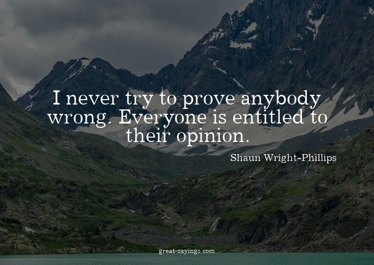 I never try to prove anybody wrong. Everyone is entitle