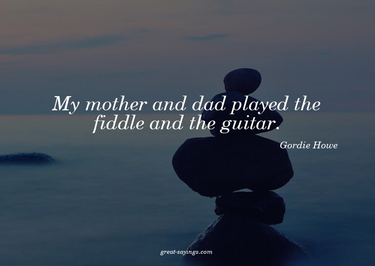 My mother and dad played the fiddle and the guitar.

