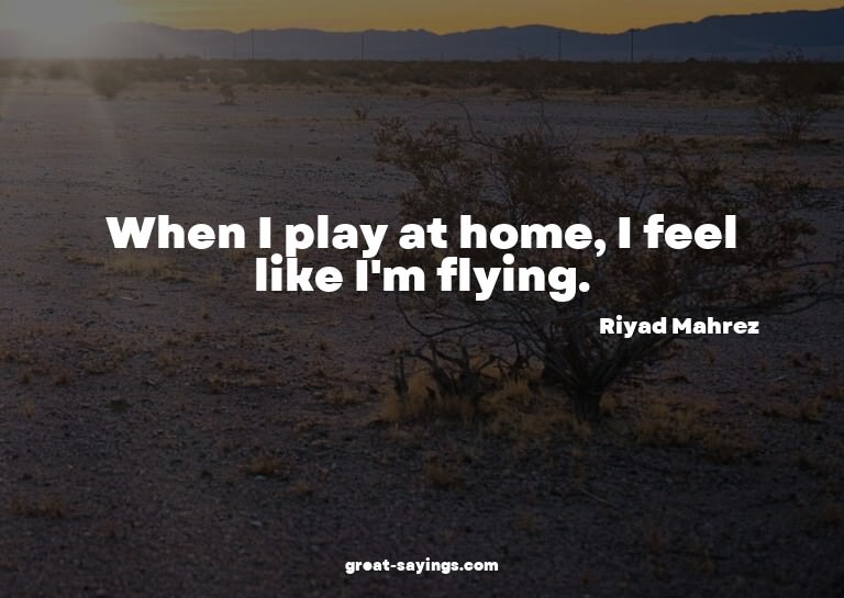 When I play at home, I feel like I'm flying.

