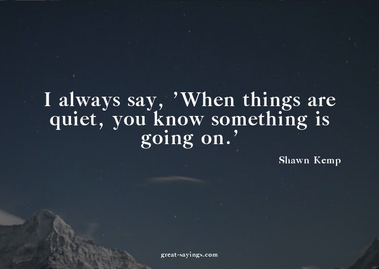 I always say, 'When things are quiet, you know somethin