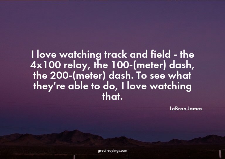 I love watching track and field - the 4x100 relay, the