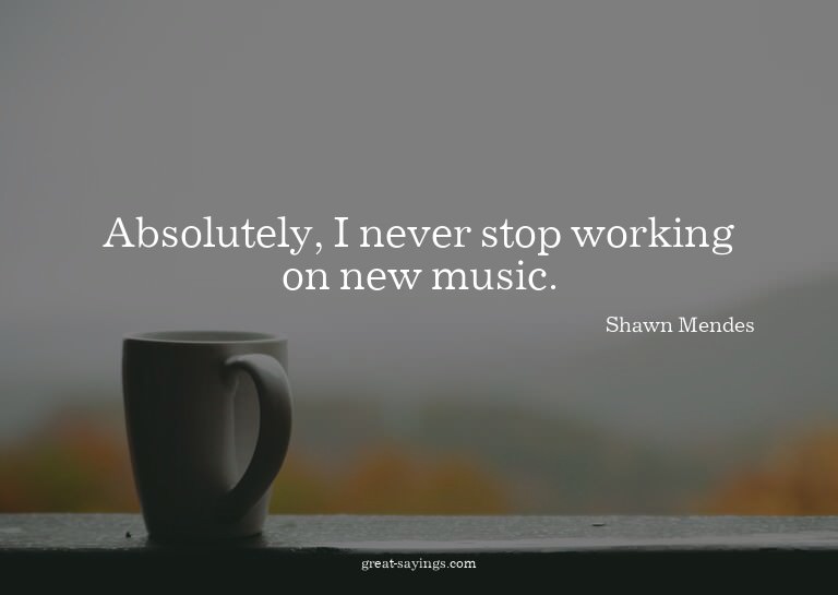 Absolutely, I never stop working on new music.

