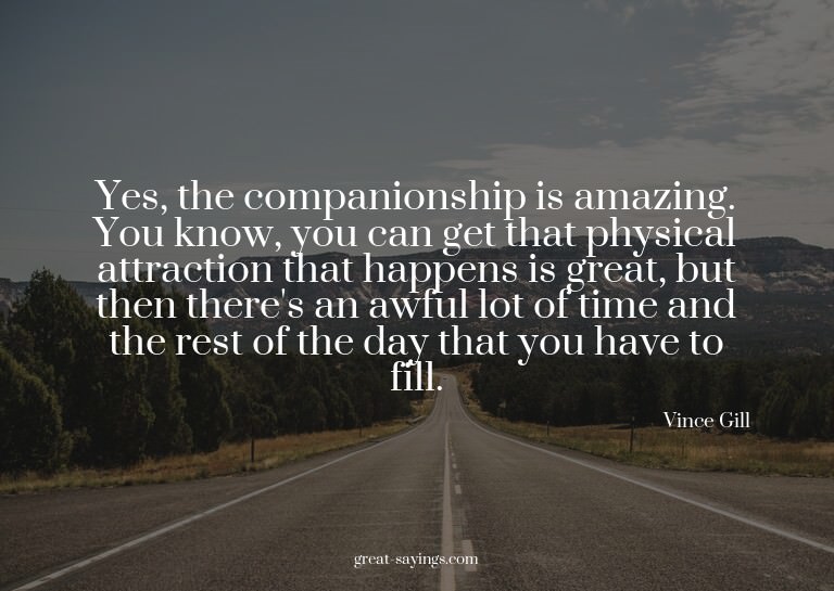 Yes, the companionship is amazing. You know, you can ge