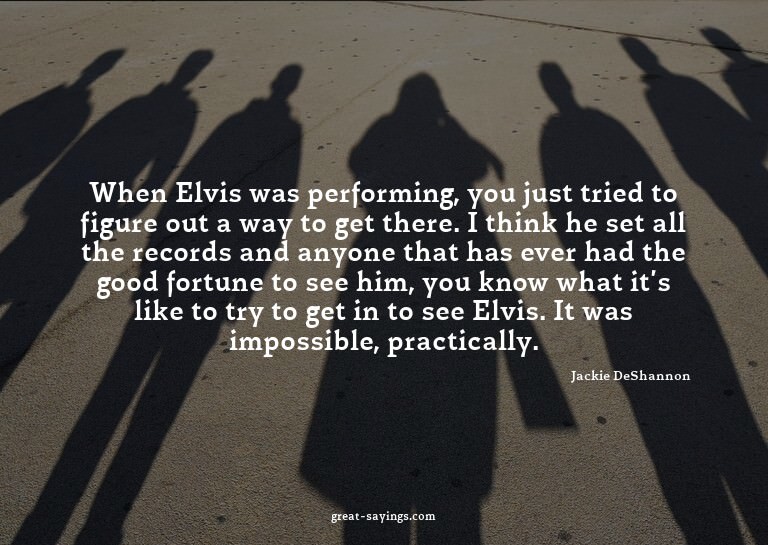 When Elvis was performing, you just tried to figure out