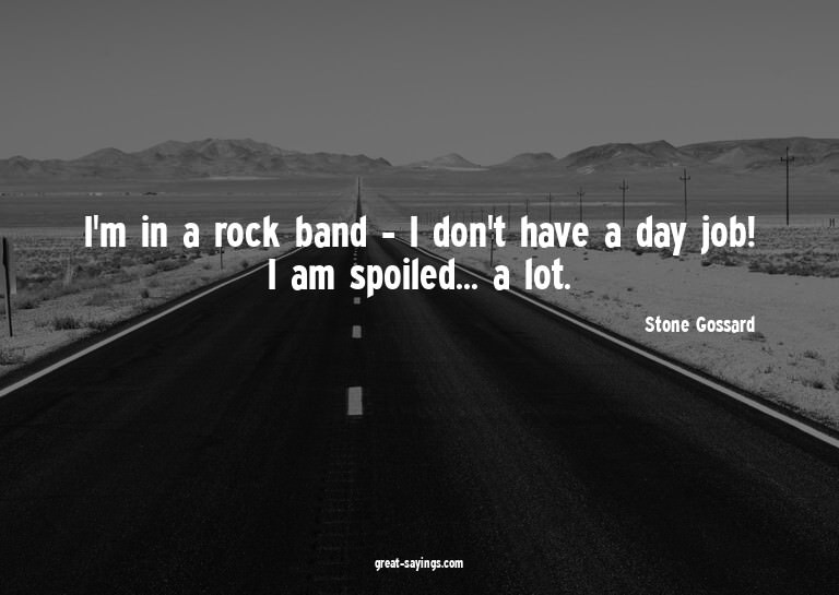 I'm in a rock band - I don't have a day job! I am spoil
