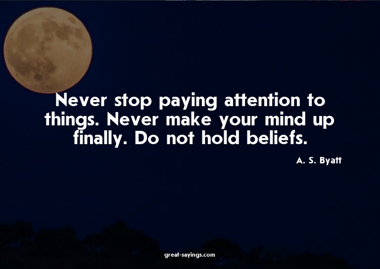 Never stop paying attention to things. Never make your