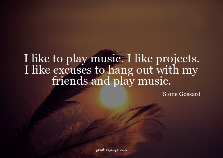 I like to play music. I like projects. I like excuses t