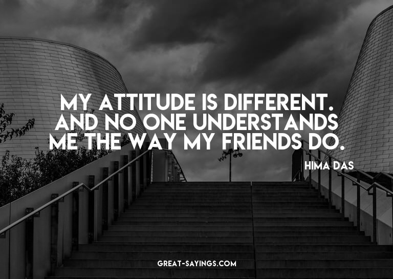 My attitude is different. And no one understands me the