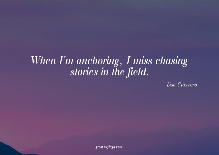When I'm anchoring, I miss chasing stories in the field