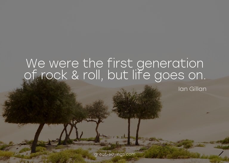 We were the first generation of rock & roll, but life g