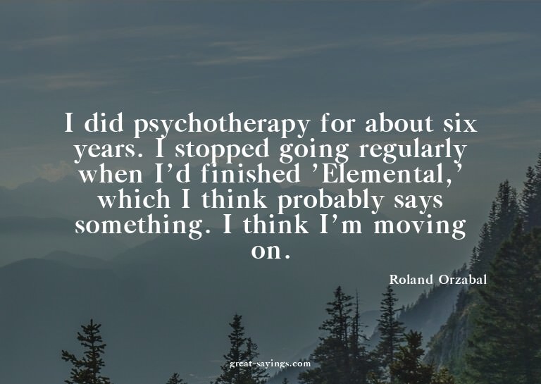 I did psychotherapy for about six years. I stopped goin