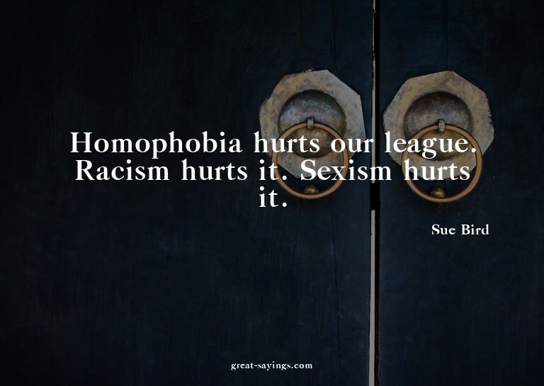 Homophobia hurts our league. Racism hurts it. Sexism hu