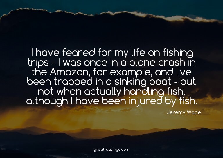 I have feared for my life on fishing trips - I was once