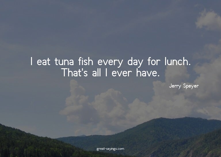 I eat tuna fish every day for lunch. That's all I ever