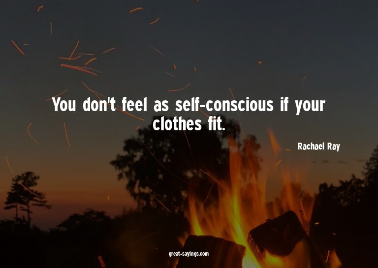 You don't feel as self-conscious if your clothes fit.

