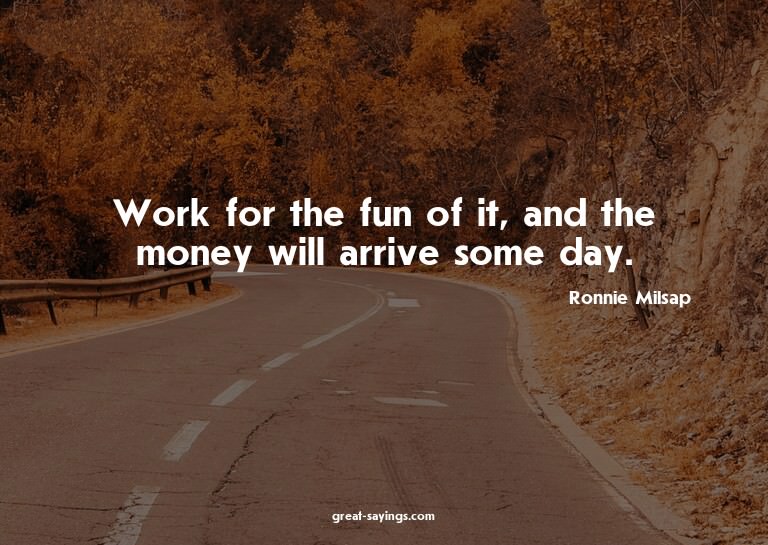Work for the fun of it, and the money will arrive some
