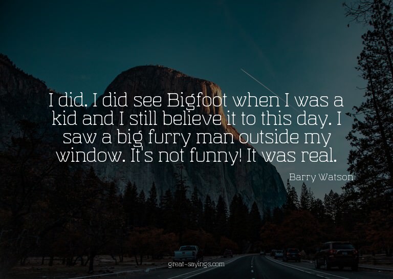 I did. I did see Bigfoot when I was a kid and I still b