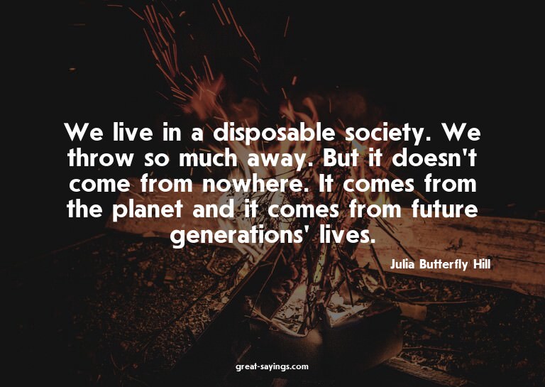 We live in a disposable society. We throw so much away.