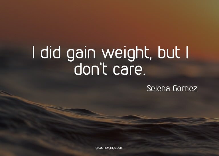 I did gain weight, but I don't care.

