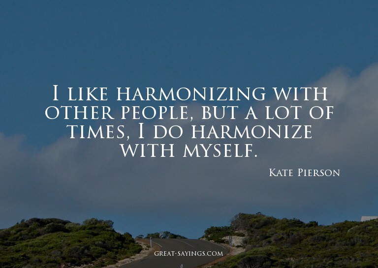 I like harmonizing with other people, but a lot of time