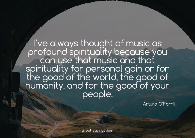 I've always thought of music as profound spirituality b
