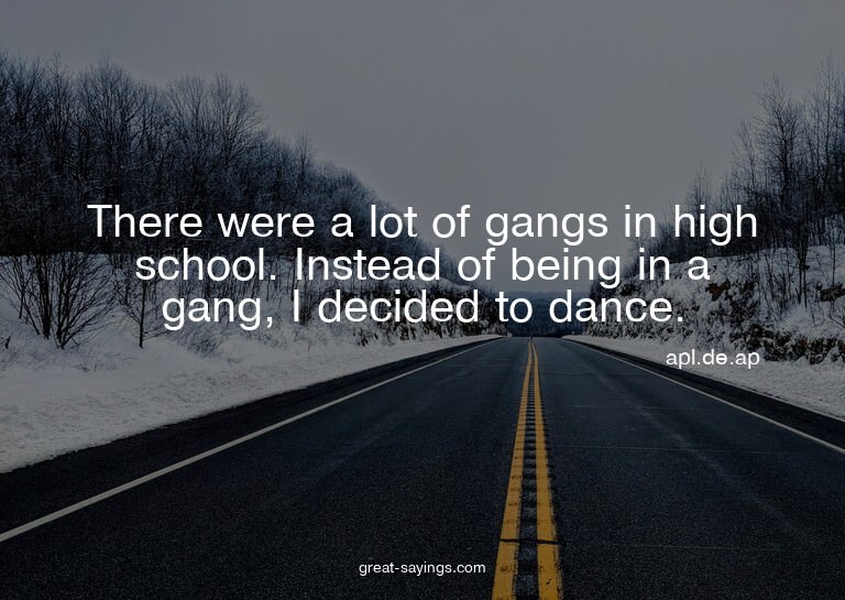 There were a lot of gangs in high school. Instead of be