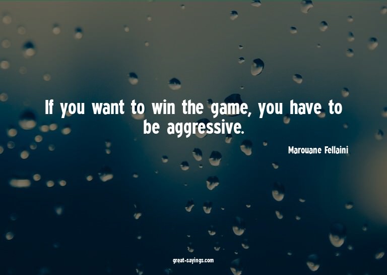 If you want to win the game, you have to be aggressive.