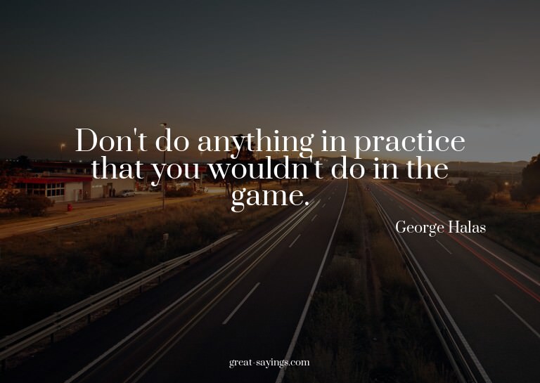Don't do anything in practice that you wouldn't do in t